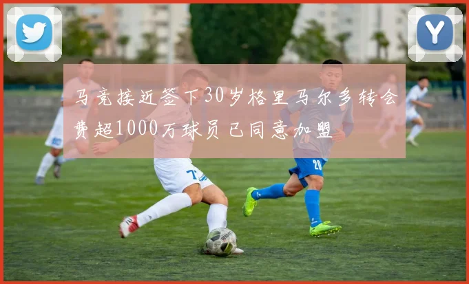马竞接近签下30岁格里马尔多转会费超1000万球员已同意加盟