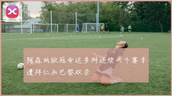阿森纳欧冠命运多舛连续两个赛季遭拜仁和巴黎双杀