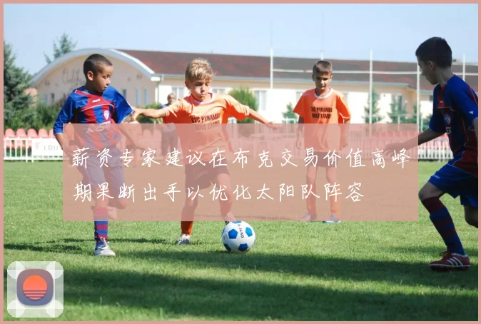 薪资专家建议在布克交易价值高峰期果断出手以优化太阳队阵容