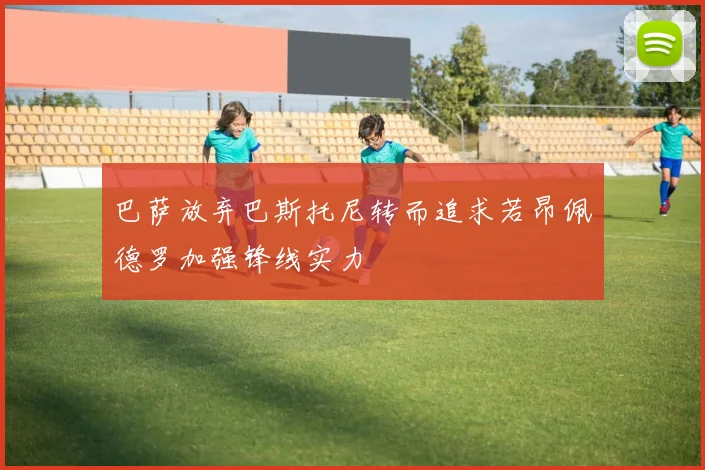 巴萨放弃巴斯托尼转而追求若昂佩德罗加强锋线实力