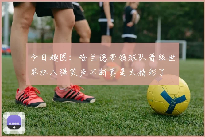 今日趣图:哈兰德带领球队晋级世界杯八强笑声不断真是太精彩了