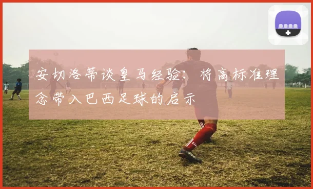 安切洛蒂谈皇马经验：将高标准理念带入巴西足球的启示