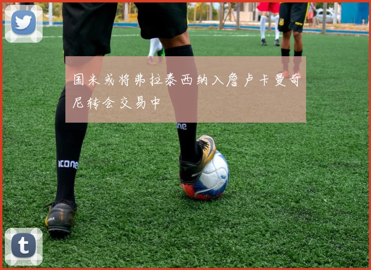 国米或将弗拉泰西纳入詹卢卡曼奇尼转会交易中