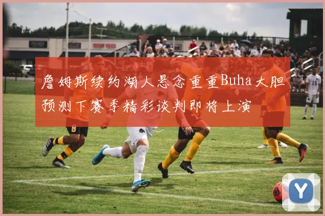 詹姆斯续约湖人悬念重重Buha大胆预测下赛季精彩谈判即将上演