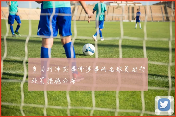 皇马对冲突事件涉事两名球员进行处罚措施公布