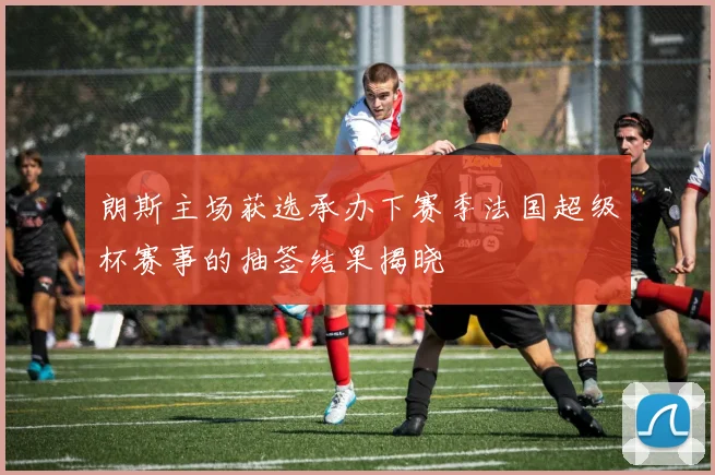 朗斯主场获选承办下赛季法国超级杯赛事的抽签结果揭晓