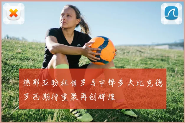 热那亚盼租借罗马中锋多夫比克德罗西期待重聚再创辉煌