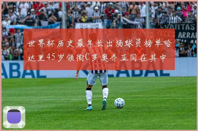 世界杯历史最年长出场球员榜单哈达里45岁领衔C罗奥乔亚同在其中