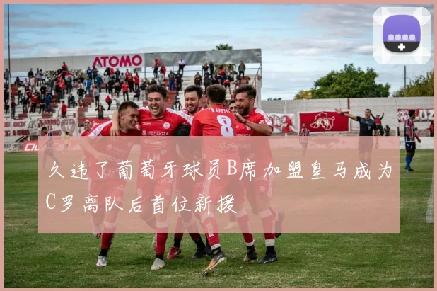 久违了葡萄牙球员B席加盟皇马成为C罗离队后首位新援
