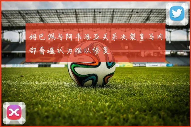姆巴佩与阿韦洛亚关系决裂皇马内部普遍认为难以修复